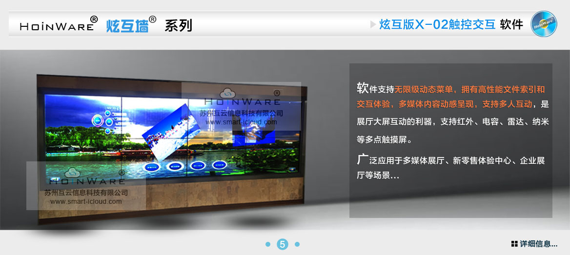HoinWare?炫互墻軟件X-02支持無限級動(dòng)態(tài)菜單，擁有高性能文件索引和交互體驗(yàn)，多媒體內(nèi)容動(dòng)感呈現(xiàn)，支持多人互動(dòng)，是展廳大屏互動(dòng)的利器，支持紅外、電容、雷達(dá)、納米等多點(diǎn)觸摸屏。廣泛應(yīng)用于多媒體展廳、新零售體驗(yàn)中心、企業(yè)展廳等場景...